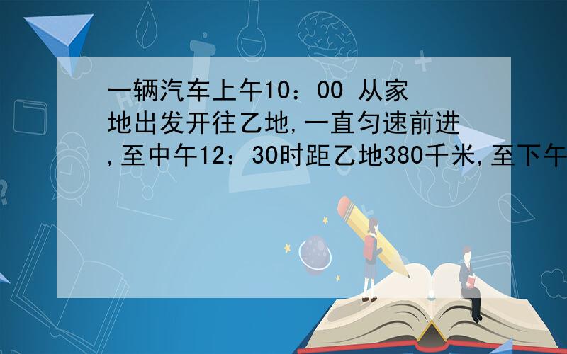 一辆汽车上午10：00 从家地出发开往乙地,一直匀速前进,至中午12：30时距乙地380千米,至下午3：30时距乙地185千米.甲乙两地相距多少千米?