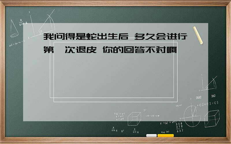 我问得是蛇出生后 多久会进行第一次退皮 你的回答不对啊