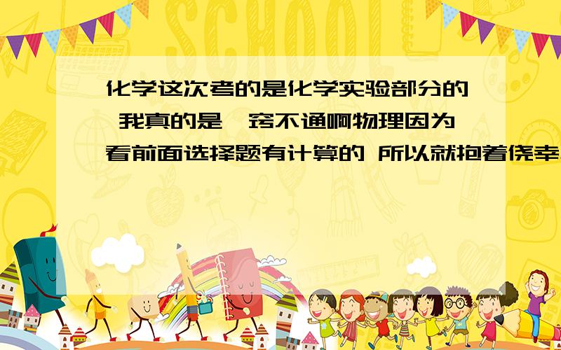 化学这次考的是化学实验部分的 我真的是一窍不通啊物理因为看前面选择题有计算的 所以就抱着侥幸心里乱选了几个 然后出来的成绩真的不堪入目啊 确实我考前把物理和化学没那么放在心