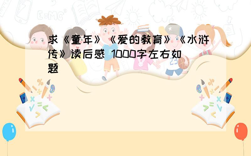 求《童年》《爱的教育》《水浒传》读后感 1000字左右如题