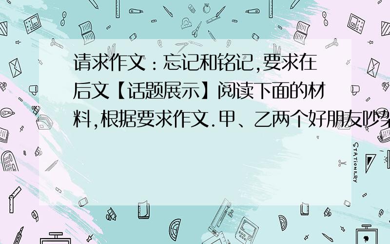 请求作文：忘记和铭记,要求在后文【话题展示】阅读下面的材料,根据要求作文.甲、乙两个好朋友吵架,乙打了甲一拳,甲在沙地上写了“今天我的好朋友打了我一拳”.一次外出时,甲不小心掉