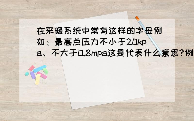 在采暖系统中常有这样的字母例如：最高点压力不小于20kpa、不大于0.8mpa这是代表什么意思?例如：建筑采暖系统最高点压力不小于20kpa、采暖最低点散热器工作压力不得大于0.8mpa这是代表什