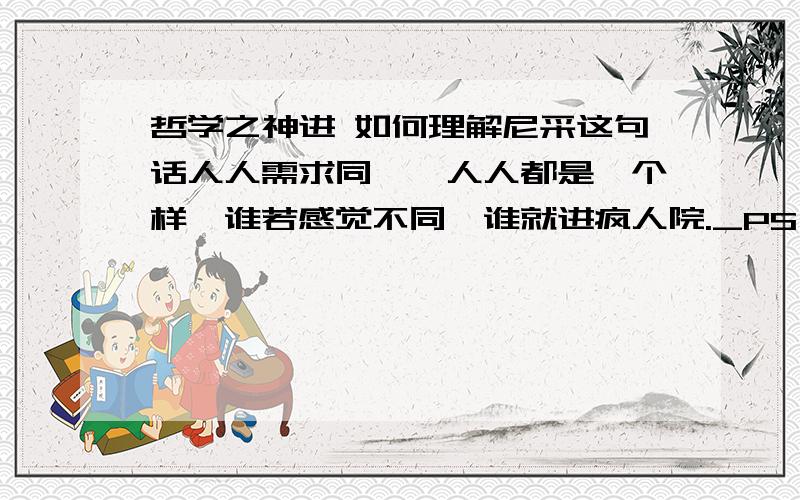 哲学之神进 如何理解尼采这句话人人需求同一,人人都是一个样,谁若感觉不同,谁就进疯人院._PS：谁有自己的个性,谁就明白这句话