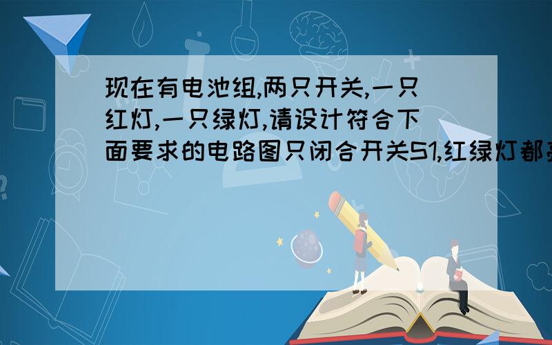 现在有电池组,两只开关,一只红灯,一只绿灯,请设计符合下面要求的电路图只闭合开关S1,红绿灯都亮.只闭合开关S2,红绿灯都不亮开关S1和S2都闭合,红不亮,绿亮