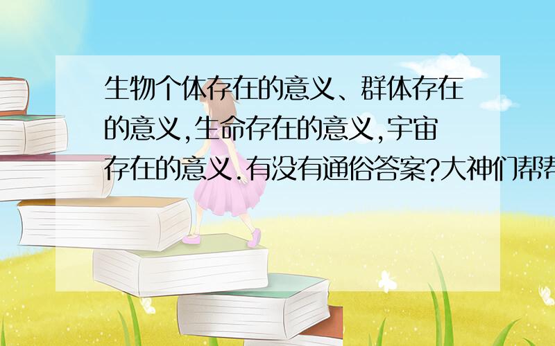 生物个体存在的意义、群体存在的意义,生命存在的意义,宇宙存在的意义.有没有通俗答案?大神们帮帮忙