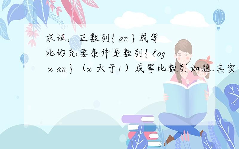 求证：正数列{ an }成等比的充要条件是数列{ log x an }（x 大于1）成等比数列如题.其实我也觉得这问题别扭，请各位把问题改正然后给出证明吧，