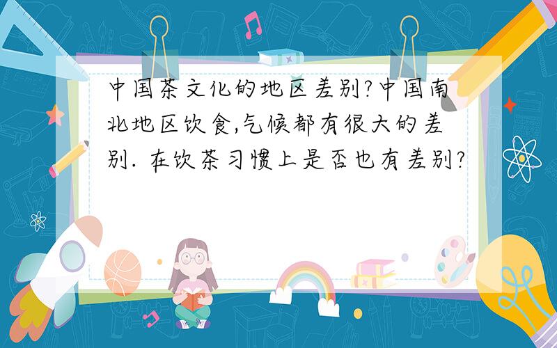 中国茶文化的地区差别?中国南北地区饮食,气候都有很大的差别. 在饮茶习惯上是否也有差别?