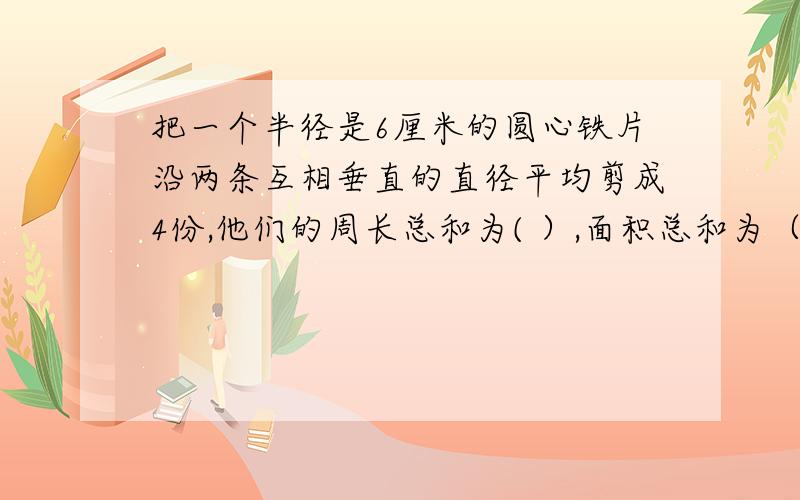 把一个半径是6厘米的圆心铁片沿两条互相垂直的直径平均剪成4份,他们的周长总和为( ）,面积总和为（）.说明算式和道理