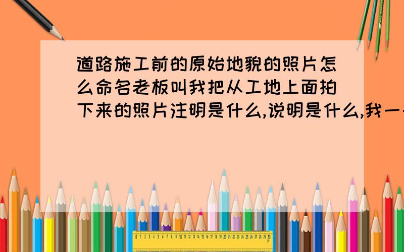 道路施工前的原始地貌的照片怎么命名老板叫我把从工地上面拍下来的照片注明是什么,说明是什么,我一头雾水,求大师帮助.