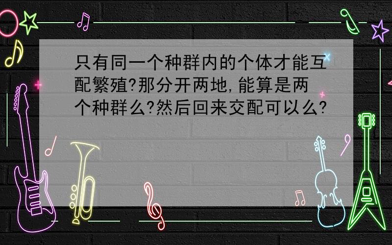 只有同一个种群内的个体才能互配繁殖?那分开两地,能算是两个种群么?然后回来交配可以么?