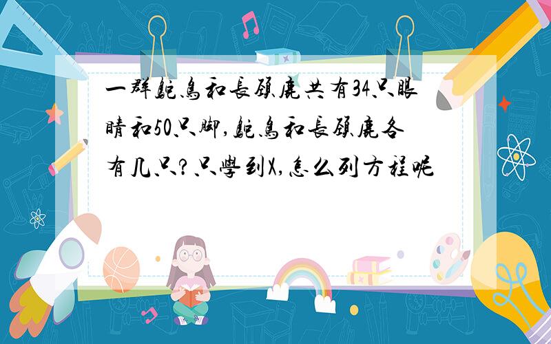 一群鸵鸟和长颈鹿共有34只眼睛和50只脚,鸵鸟和长颈鹿各有几只?只学到X,怎么列方程呢