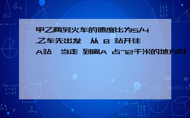 甲乙两列火车的速度比为5/4.乙车先出发,从 B 站开往A站,当走 到离A 占72千米的地方时,甲车从A 站发往B 站.两列火车相遇的地方离A 、B 两站的距离的比为3/ 4,那末 ,A、B两站之间的距离是多少千