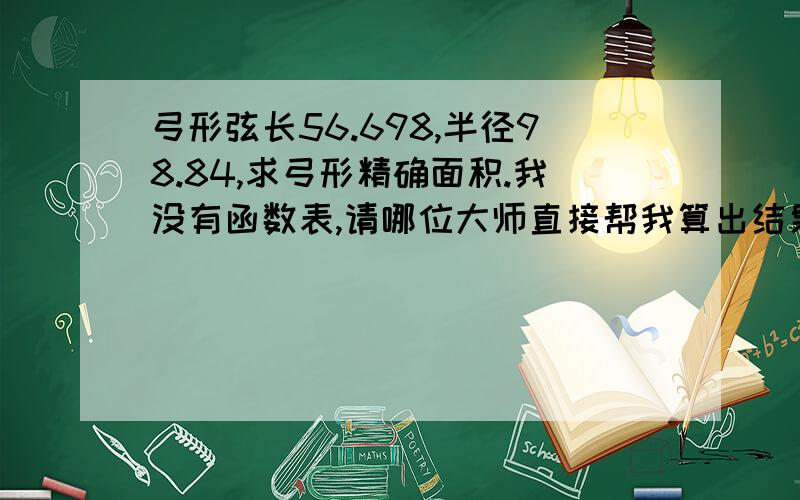 弓形弦长56.698,半径98.84,求弓形精确面积.我没有函数表,请哪位大师直接帮我算出结果,拜谢