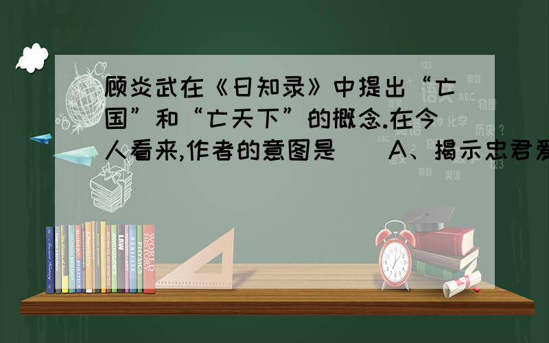 顾炎武在《日知录》中提出“亡国”和“亡天下”的概念.在今人看来,作者的意图是（）A、揭示忠君爱国的必要性                             B、启蒙世人知晓“家天下”的弊病C、宣传西方民主思