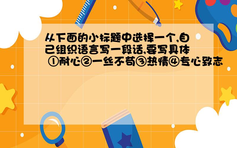 从下面的小标题中选择一个,自己组织语言写一段话,要写具体 ①耐心②一丝不苟③热情④专心致志