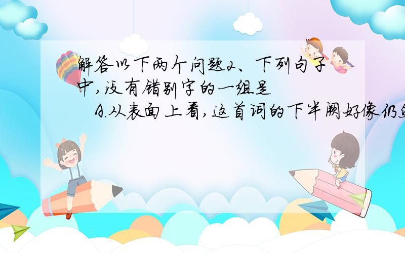 解答以下两个问题2、下列句子中,没有错别字的一组是      A．从表面上看,这首词的下半阙好像仍然接着上半阙在写景.如果真是这样,那就不免堆砌,不免平板了.  B．任何艺术的创作往往是藏