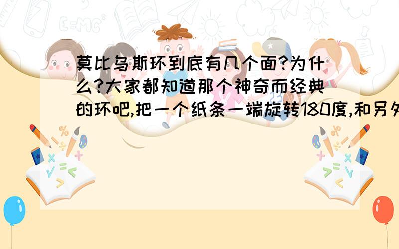 莫比乌斯环到底有几个面?为什么?大家都知道那个神奇而经典的环吧,把一个纸条一端旋转180度,和另外一端对接 ,然后,我们就找不到原本的两个面了.这是怎么回事啊?