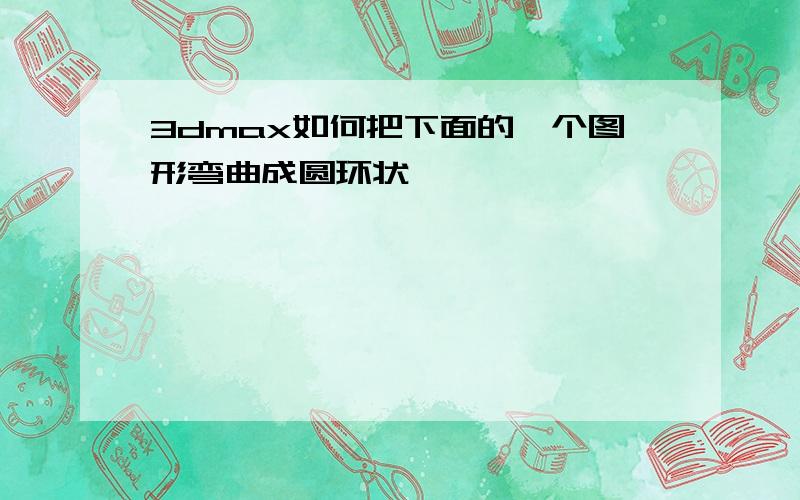 3dmax如何把下面的一个图形弯曲成圆环状