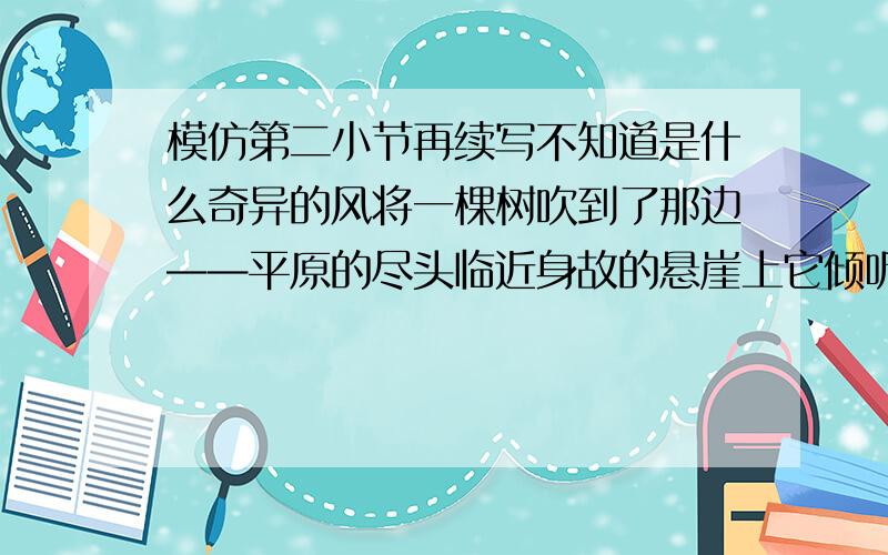 模仿第二小节再续写不知道是什么奇异的风将一棵树吹到了那边——平原的尽头临近身故的悬崖上它倾听远处森林的喧哗和深谷中小溪的歌唱它孤独地站在那里显得寂寞而又倔强它的弯曲的