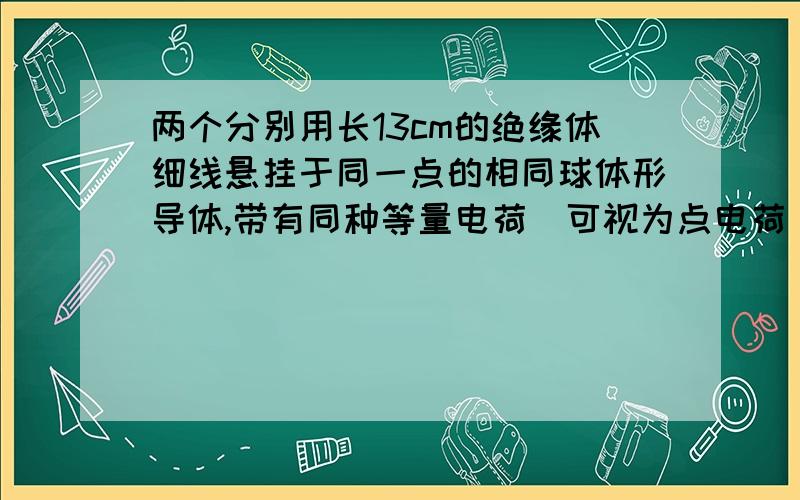 两个分别用长13cm的绝缘体细线悬挂于同一点的相同球体形导体,带有同种等量电荷（可视为点电荷）.由于静电斥力,它们之间的距离为10cm.已测得每个球形导体质量是0.6g,求它们所带的电荷量.