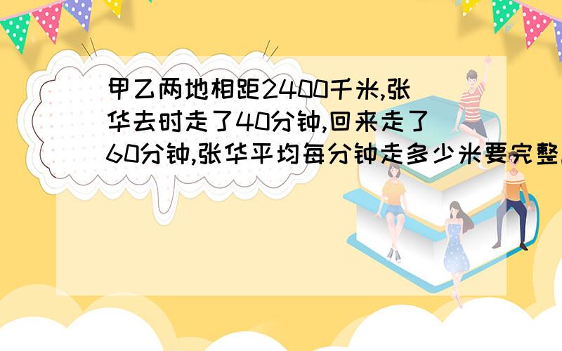 甲乙两地相距2400千米,张华去时走了40分钟,回来走了60分钟,张华平均每分钟走多少米要完整!