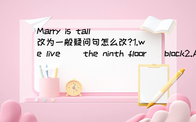 Marry is tall 改为一般疑问句怎么改?1.we live ＿＿the ninth floor＿＿block2.A.in...in B.on...of C.on...in D.in...of2.my mother is a ＿＿.she often sells things to people.A.dortoc B.nurse C.waiter D.shop assistant3.The street is ＿＿w