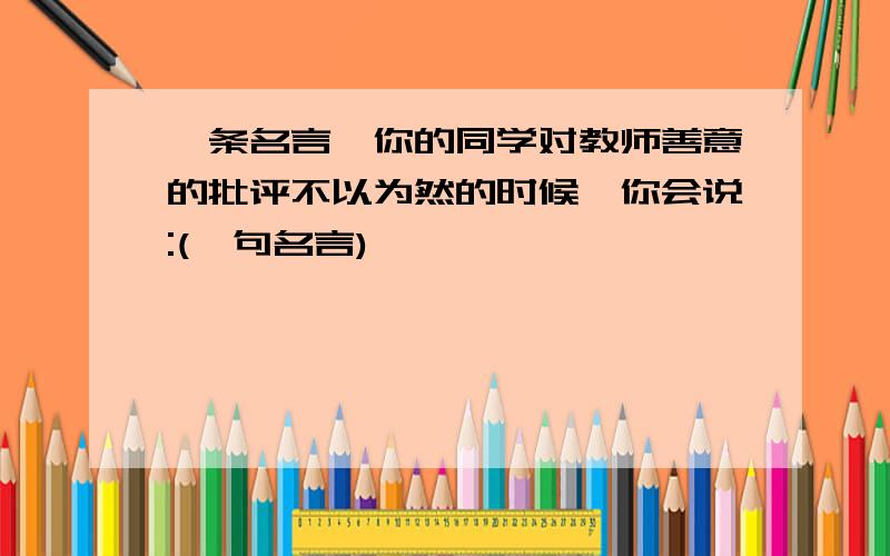 一条名言,你的同学对教师善意的批评不以为然的时候,你会说:(一句名言)