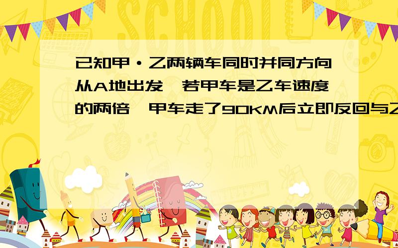 已知甲·乙两辆车同时并同方向从A地出发,若甲车是乙车速度的两倍,甲车走了90KM后立即反回与乙车相遇,相时乙车走了1H,求甲、乙两车的速度.