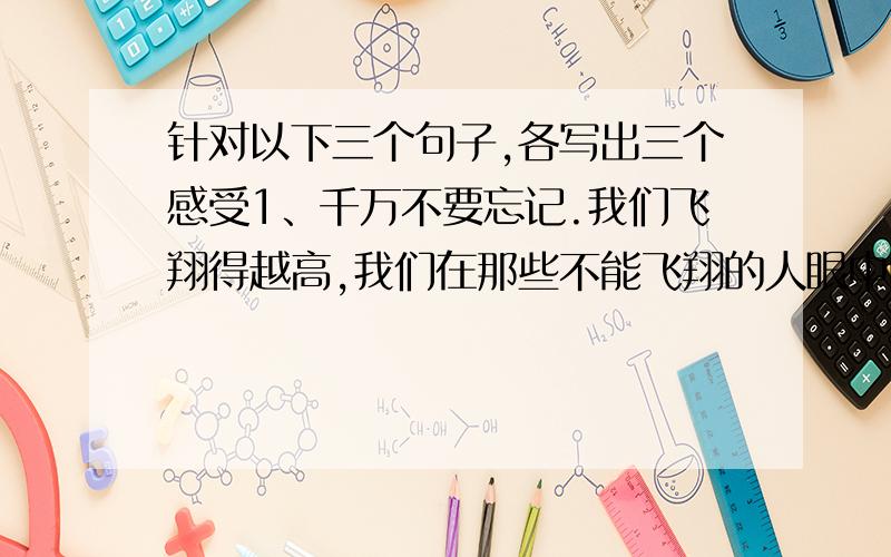 针对以下三个句子,各写出三个感受1、千万不要忘记.我们飞翔得越高,我们在那些不能飞翔的人眼中的形象越是渺小.2、记住该记住的,忘记该忘记的.改变能改变的,接受不能改变的 .3、每个人