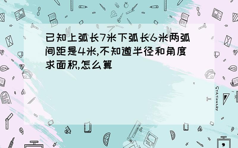 已知上弧长7米下弧长6米两弧间距是4米,不知道半径和角度求面积,怎么算