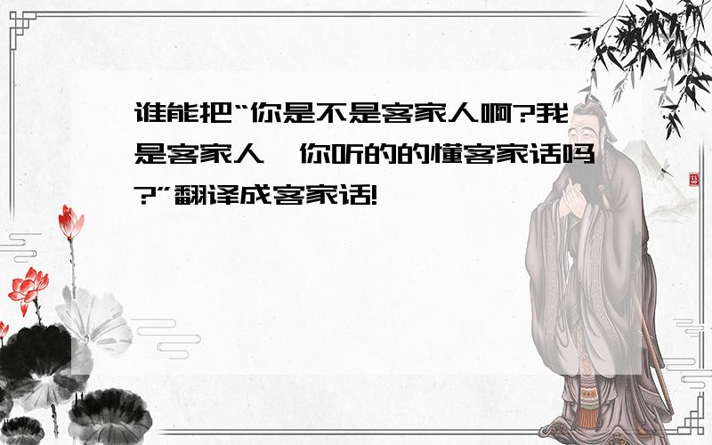 谁能把“你是不是客家人啊?我是客家人,你听的的懂客家话吗?”翻译成客家话!