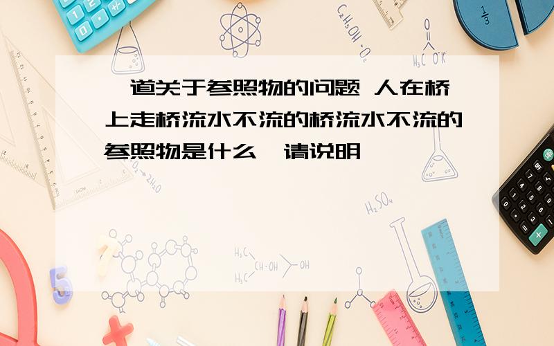 一道关于参照物的问题 人在桥上走桥流水不流的桥流水不流的参照物是什么,请说明