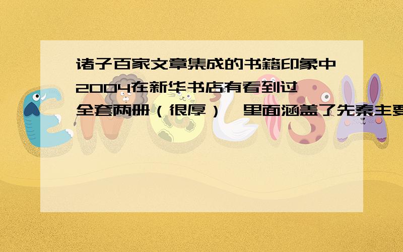 诸子百家文章集成的书籍印象中2004在新华书店有看到过,全套两册（很厚）,里面涵盖了先秦主要学派的文章!（目录按学派,学派中的代表人物进行的划分）,其中庄子,孟子,韩非子等人物的主