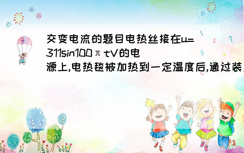 交变电流的题目电热丝接在u=311sin100πtV的电源上,电热毯被加热到一定温度后,通过装置使输入电压变为图b所示波形,从而进入保温状态,若电热丝电阻保持不变,此时交流电压表的读数是( )A.110V