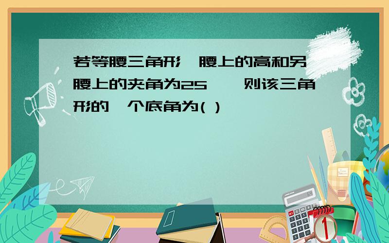 若等腰三角形一腰上的高和另一腰上的夹角为25°,则该三角形的一个底角为( )