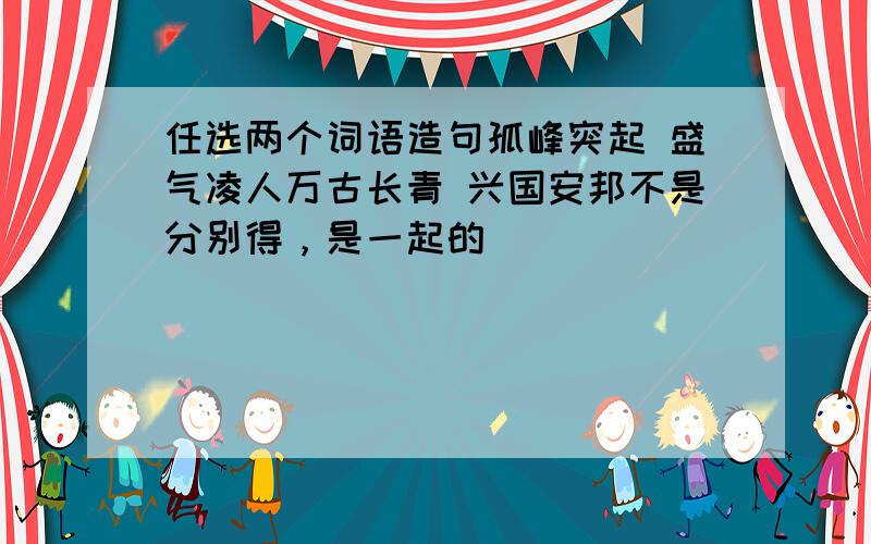 任选两个词语造句孤峰突起 盛气凌人万古长青 兴国安邦不是分别得，是一起的