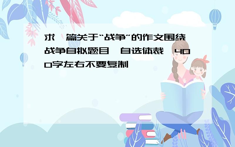 求一篇关于“战争”的作文围绕战争自拟题目,自选体裁,400字左右不要复制