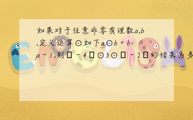 如果对于任意非零有理数a,b,定义运算⊙如下a⊙b＝b÷a－1,则﹙－4﹚⊙3⊙﹙－2﹚的结果为多少?