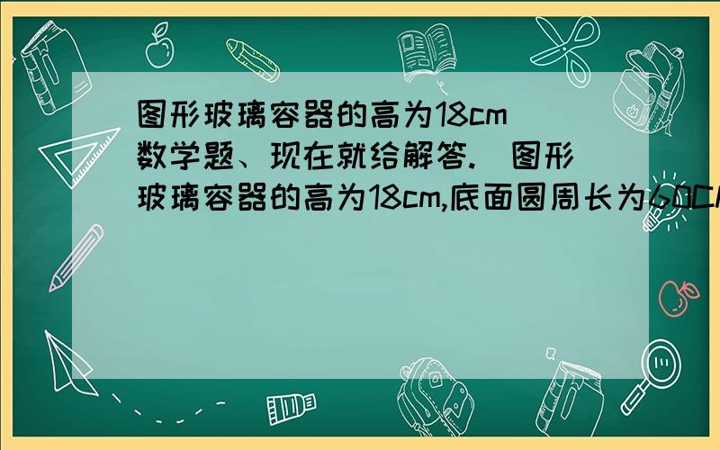 图形玻璃容器的高为18cm（数学题、现在就给解答.）图形玻璃容器的高为18cm,底面圆周长为60CM,在外侧距下底1cm处有一蚂蚁,与蚂蚁正对的圆柱形容器的外侧距容器口1cm的点b处有一只支柱,求蚂