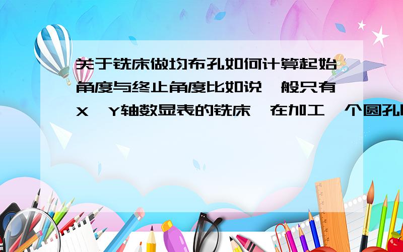 关于铣床做均布孔如何计算起始角度与终止角度比如说一般只有X,Y轴数显表的铣床,在加工一个圆孔时候,有均布孔如何计算起始角度.比如：一个圆上面有3个均布孔.在数显表输入该孔的起始