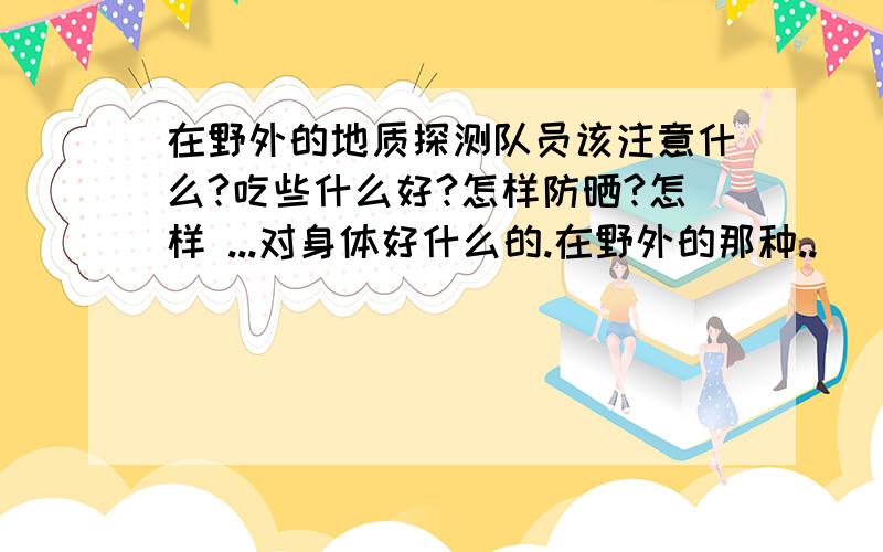 在野外的地质探测队员该注意什么?吃些什么好?怎样防晒?怎样 ...对身体好什么的.在野外的那种..