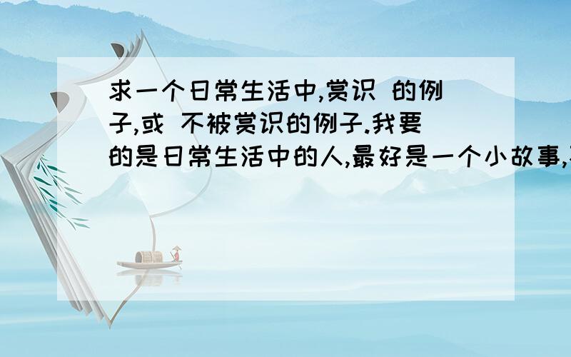 求一个日常生活中,赏识 的例子,或 不被赏识的例子.我要的是日常生活中的人,最好是一个小故事,不要古人名人的例子.