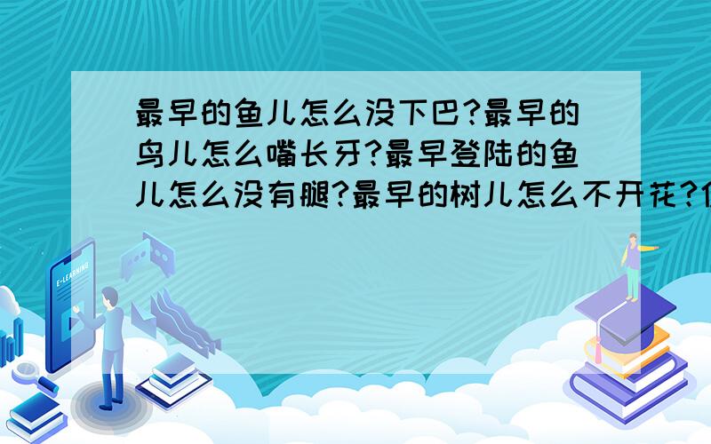 最早的鱼儿怎么没下巴?最早的鸟儿怎么嘴长牙?最早登陆的鱼儿怎么没有腿?最早的树儿怎么不开花?仿写最早的鱼儿怎么没下巴?最早的鸟儿怎么嘴长牙?最早登陆的鱼儿怎么没有腿?最早的树儿