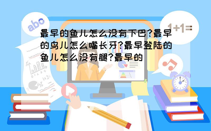 最早的鱼儿怎么没有下巴?最早的鸟儿怎么嘴长牙?最早登陆的鱼儿怎么没有腿?最早的