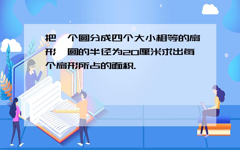 把一个圆分成四个大小相等的扇形,圆的半径为20厘米求出每个扇形所占的面积.