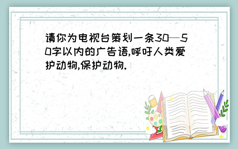 请你为电视台策划一条30—50字以内的广告语,呼吁人类爱护动物,保护动物.