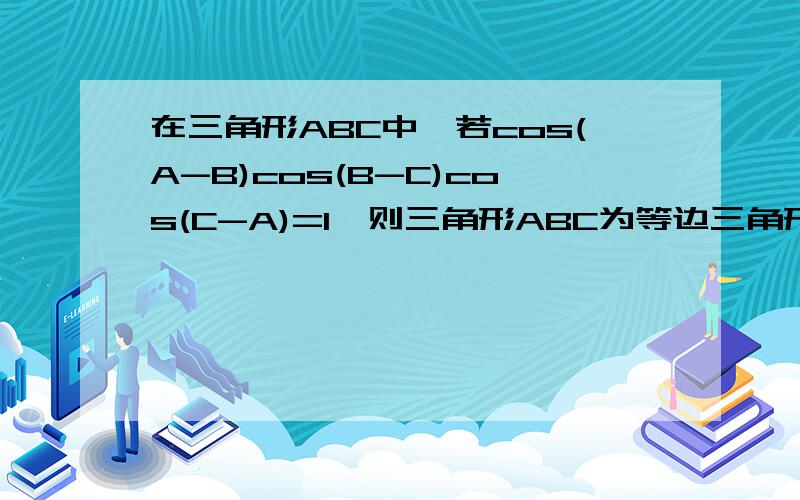 在三角形ABC中,若cos(A-B)cos(B-C)cos(C-A)=1,则三角形ABC为等边三角形.怎么证明?3个小于等于1的数相乘得1,那么必须其中至少有1个是1吗?