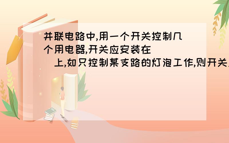 并联电路中,用一个开关控制几个用电器,开关应安装在____上,如只控制某支路的灯泡工作,则开关应_____在