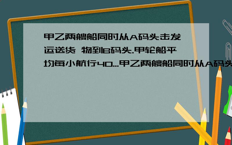 甲乙两艘船同时从A码头击发,运送货 物到B码头.甲轮船平均每小航行40...甲乙两艘船同时从A码头击发,运送货 物到B码头.甲轮船平均每小航行40千米,14小 时到达B码头.如果乙轮船10小时就到达B