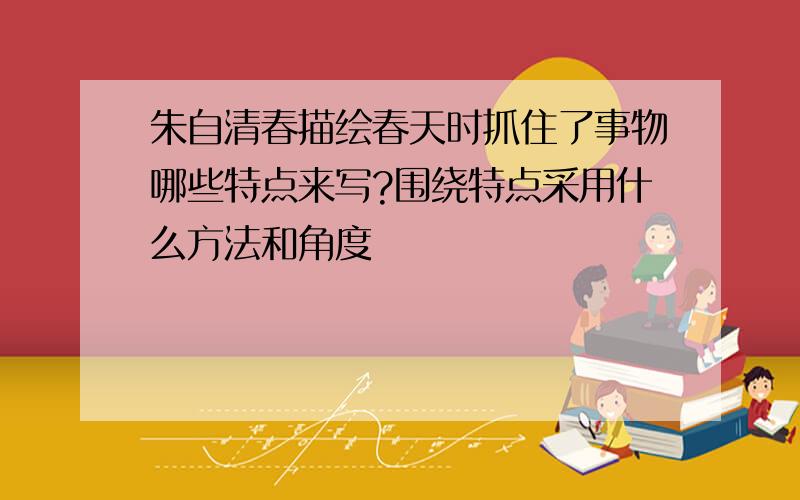 朱自清春描绘春天时抓住了事物哪些特点来写?围绕特点采用什么方法和角度